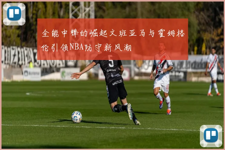 全能中锋的崛起文班亚马与霍姆格伦引领NBA防守新风潮