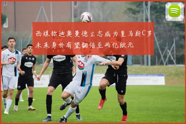 西媒称迪奥曼德立志成为皇马新C罗未来身价有望翻倍至两亿欧元