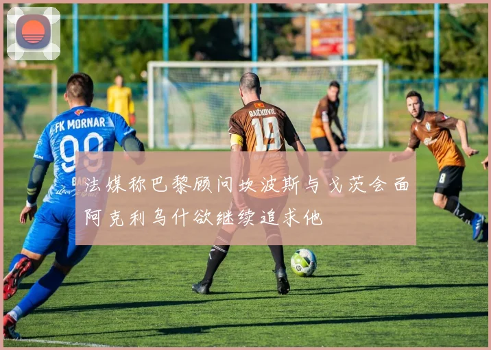 法媒称巴黎顾问坎波斯与戈茨会面阿克利乌什欲继续追求他