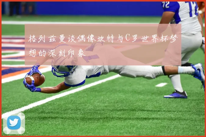 格列兹曼谈偶像坎特与C罗世界杯梦想的深刻印象