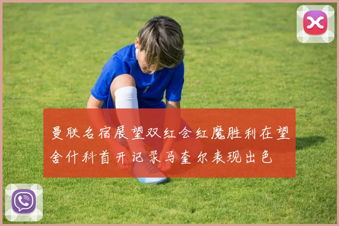 曼联名宿展望双红会红魔胜利在望舍什科首开记录马奎尔表现出色