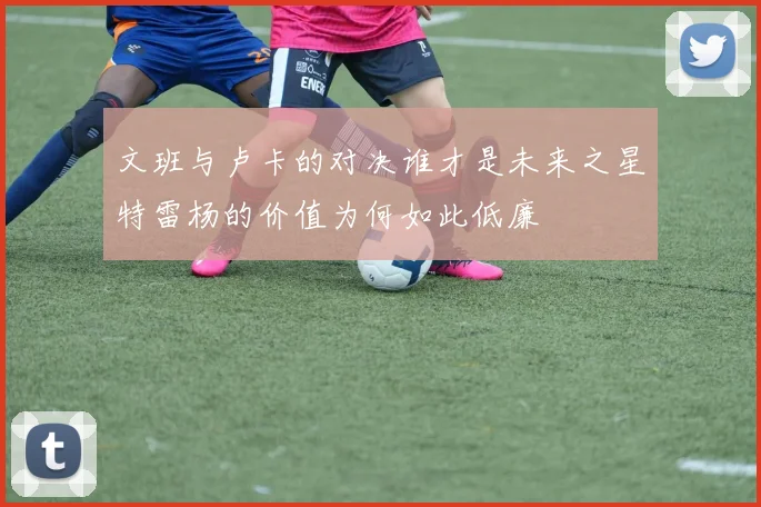 文班与卢卡的对决谁才是未来之星特雷杨的价值为何如此低廉