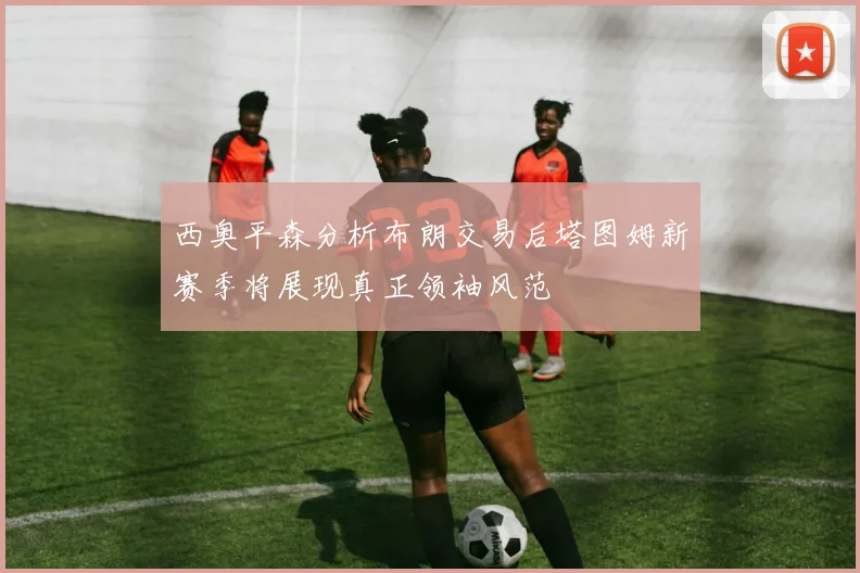 西奥平森分析布朗交易后塔图姆新赛季将展现真正领袖风范