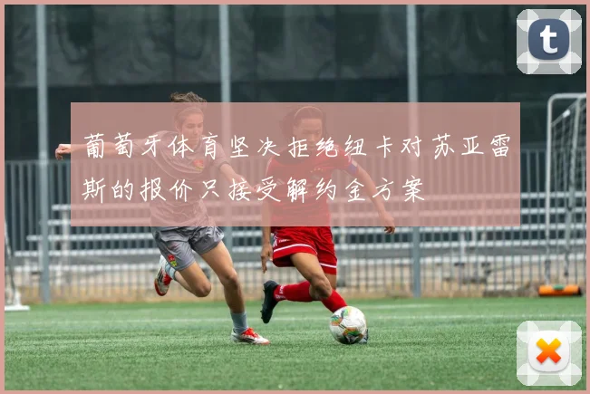 葡萄牙体育坚决拒绝纽卡对苏亚雷斯的报价只接受解约金方案