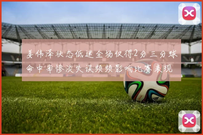 姜伟泽状态低迷全场仅得2分三分球命中率惨淡失误频频影响比赛表现