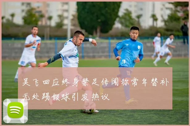 吴飞回应终身禁足传闻称常年替补无处踢假球引发热议