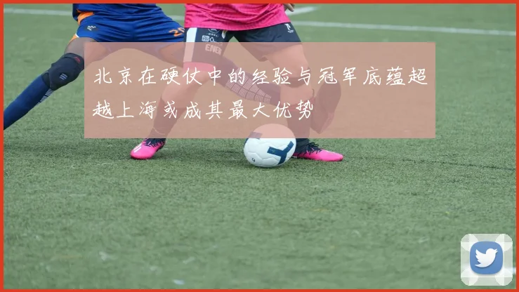北京在硬仗中的经验与冠军底蕴超越上海或成其最大优势