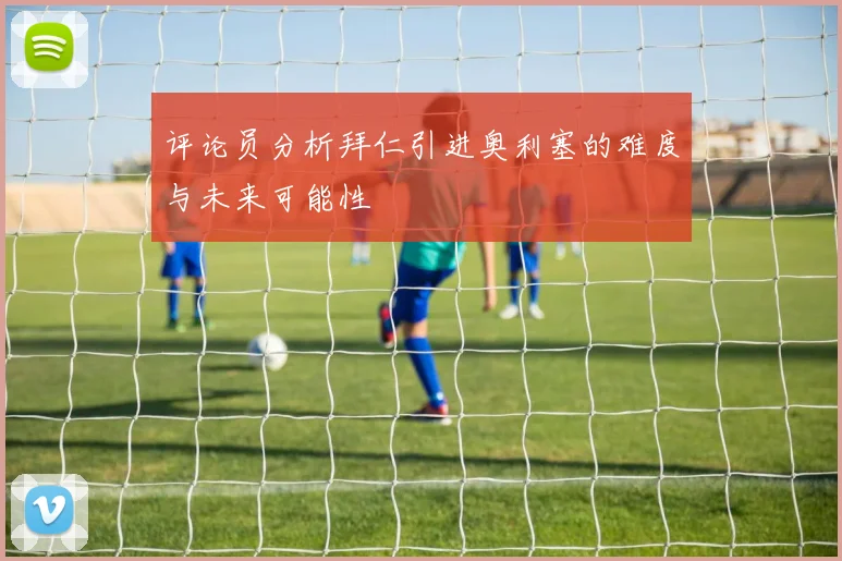 评论员分析拜仁引进奥利塞的难度与未来可能性