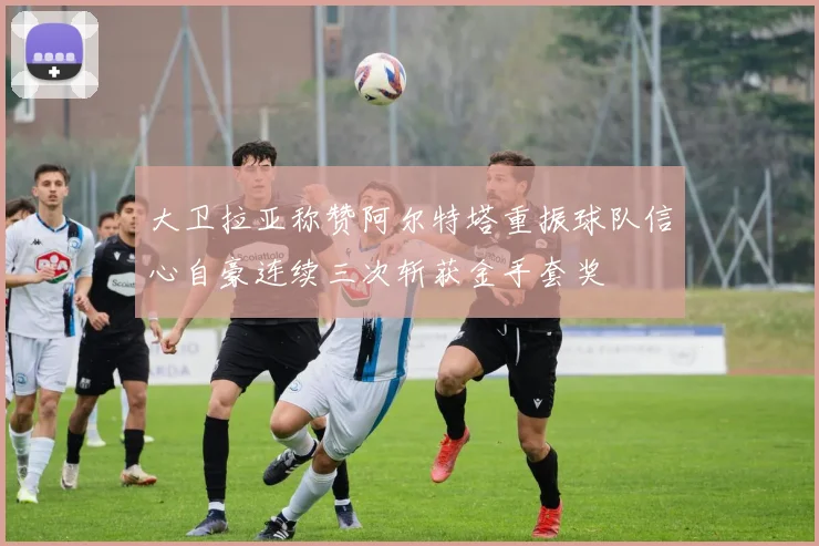 大卫拉亚称赞阿尔特塔重振球队信心自豪连续三次斩获金手套奖