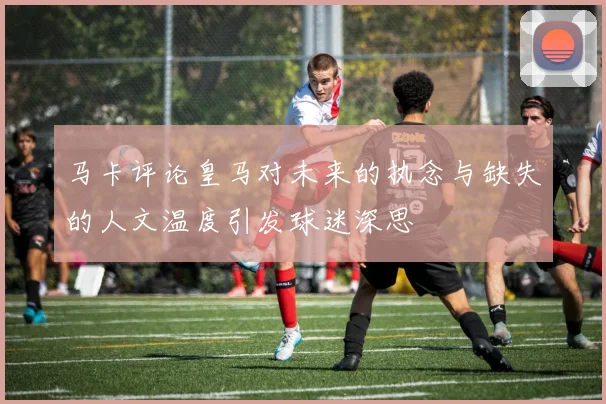 马卡评论皇马对未来的执念与缺失的人文温度引发球迷深思