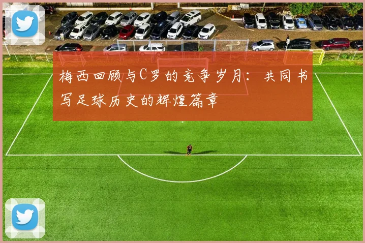 梅西回顾与C罗的竞争岁月：共同书写足球历史的辉煌篇章
