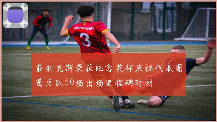 菲利克斯荣获纪念奖杯庆祝代表葡萄牙队50场出场里程碑时刻