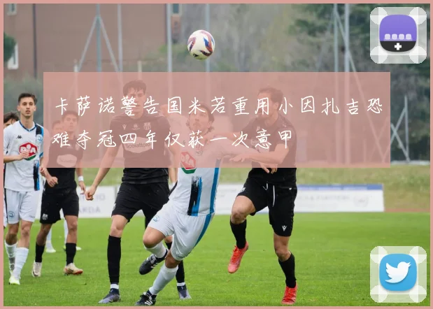 卡萨诺警告国米若重用小因扎吉恐难夺冠四年仅获一次意甲