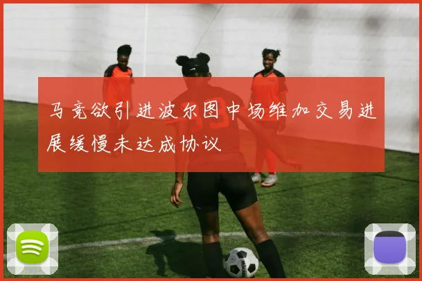 马竞欲引进波尔图中场维加交易进展缓慢未达成协议