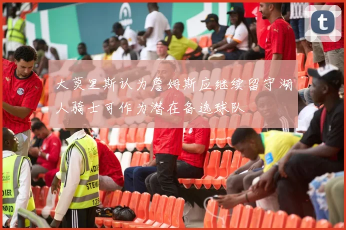 大莫里斯认为詹姆斯应继续留守湖人骑士可作为潜在备选球队
