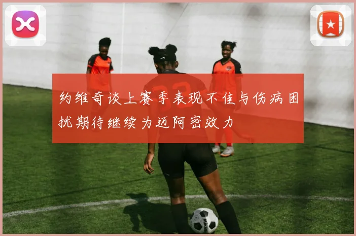约维奇谈上赛季表现不佳与伤病困扰期待继续为迈阿密效力