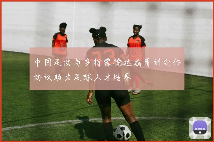 中国足协与多特蒙德达成青训合作协议助力足球人才培养