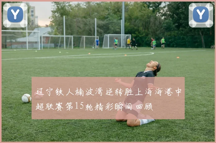 辽宁铁人楠波湾逆转胜上海海港中超联赛第15轮精彩瞬间回顾