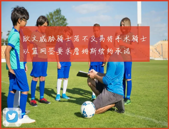 欧文威胁骑士若不交易将手术骑士以篮网签要求詹姆斯续约承诺