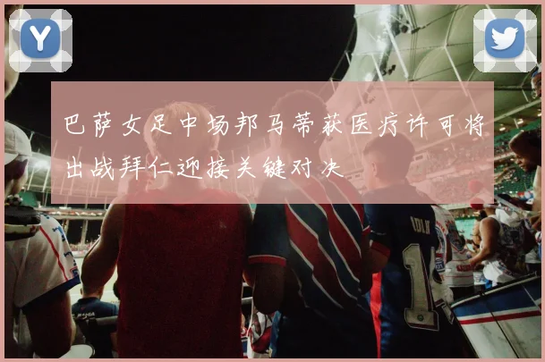 巴萨女足中场邦马蒂获医疗许可将出战拜仁迎接关键对决